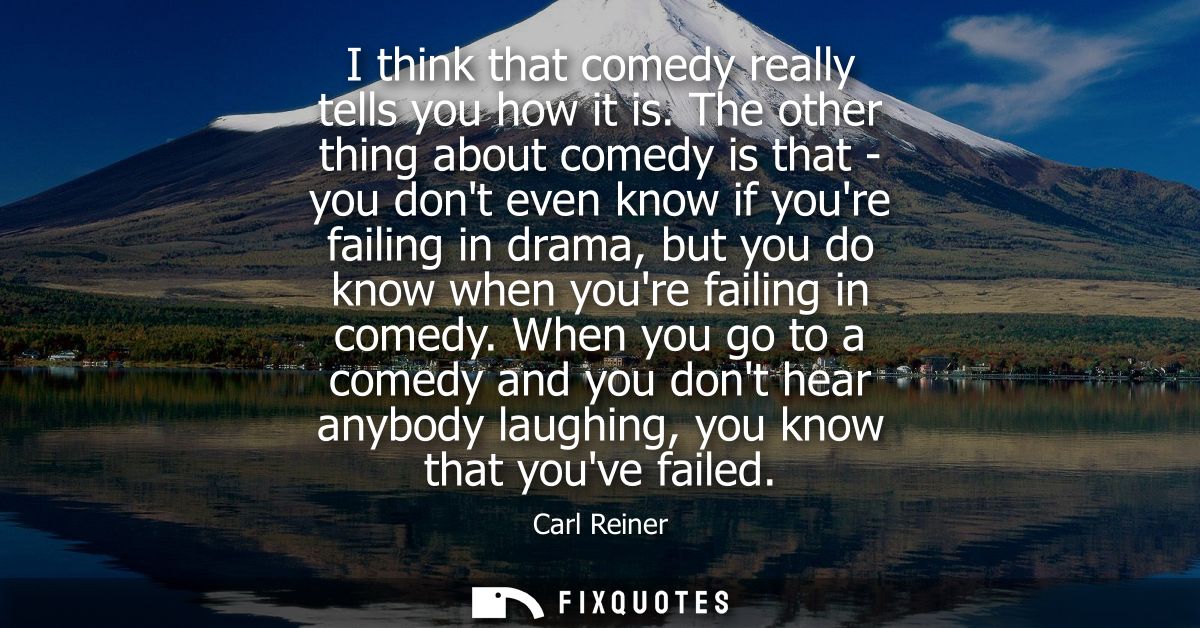I think that comedy really tells you how it is. The other thing about comedy is that - you dont even know if youre faili