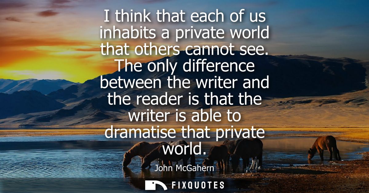 I think that each of us inhabits a private world that others cannot see. The only difference between the writer and the 