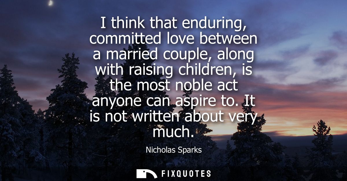 I think that enduring, committed love between a married couple, along with raising children, is the most noble act anyon