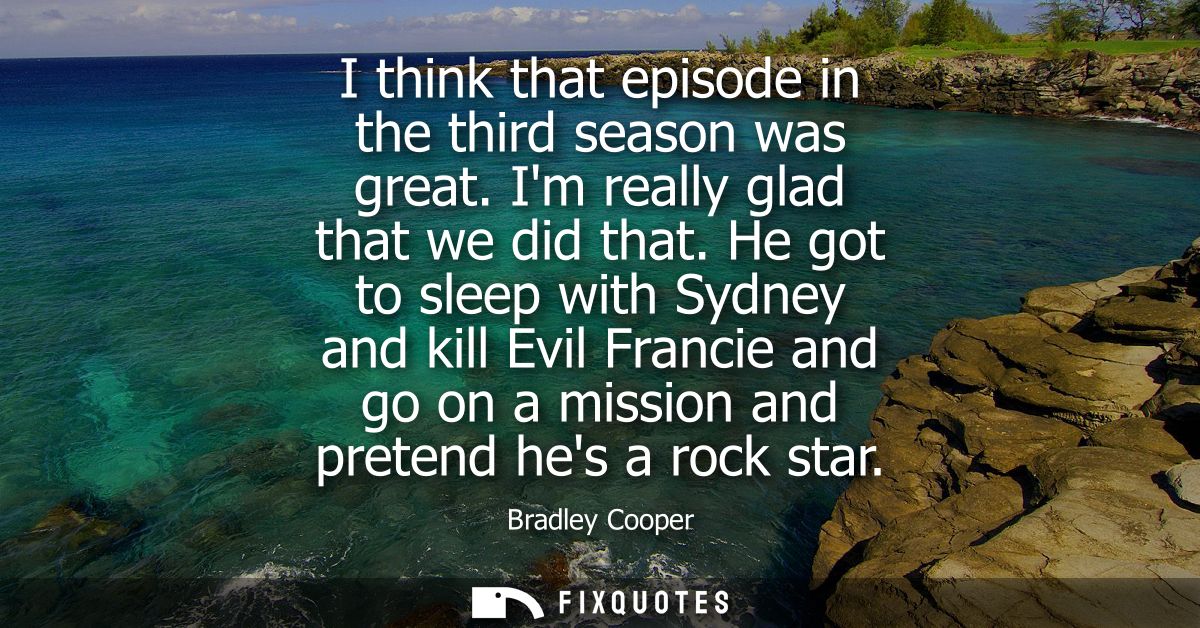 I think that episode in the third season was great. Im really glad that we did that. He got to sleep with Sydney and kil