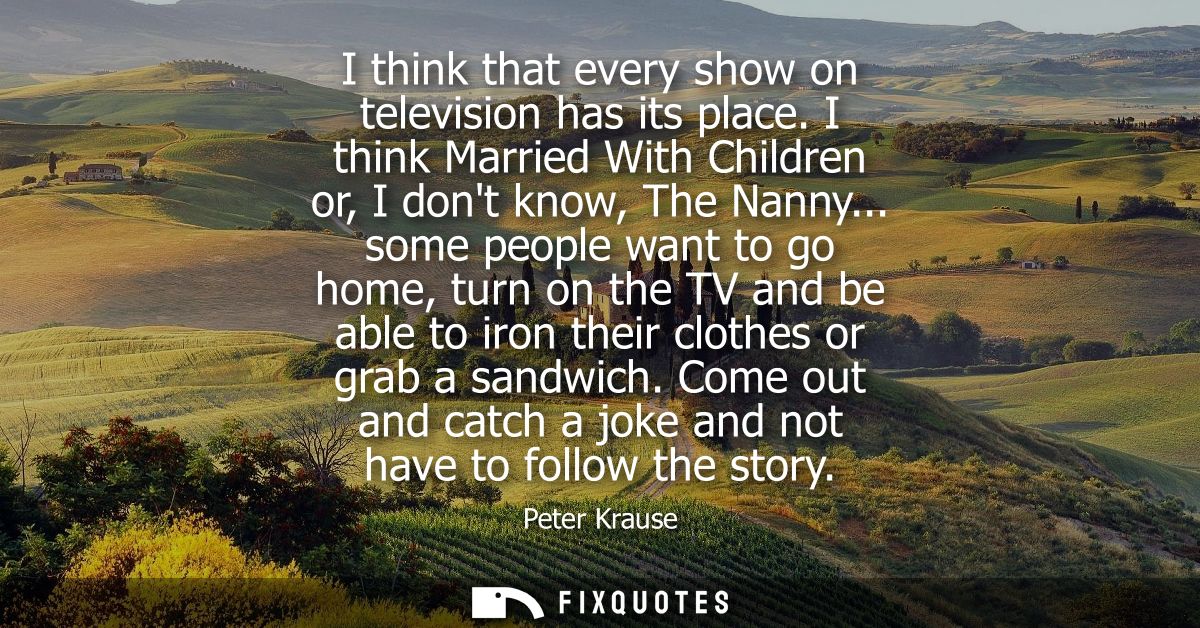 I think that every show on television has its place. I think Married With Children or, I dont know, The Nanny...