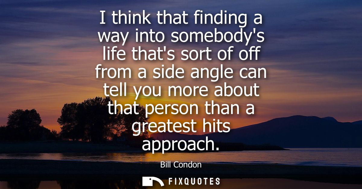 I think that finding a way into somebodys life thats sort of off from a side angle can tell you more about that person t