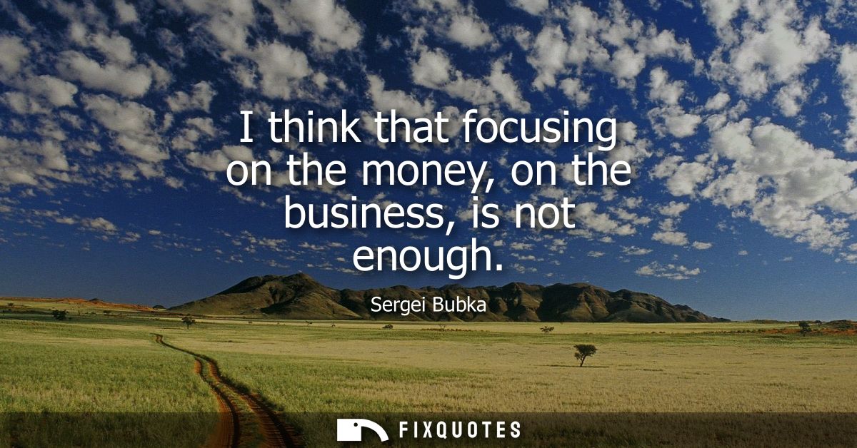 I think that focusing on the money, on the business, is not enough