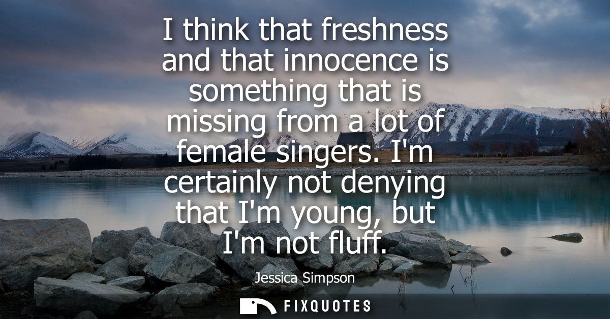 I think that freshness and that innocence is something that is missing from a lot of female singers. Im certainly not de