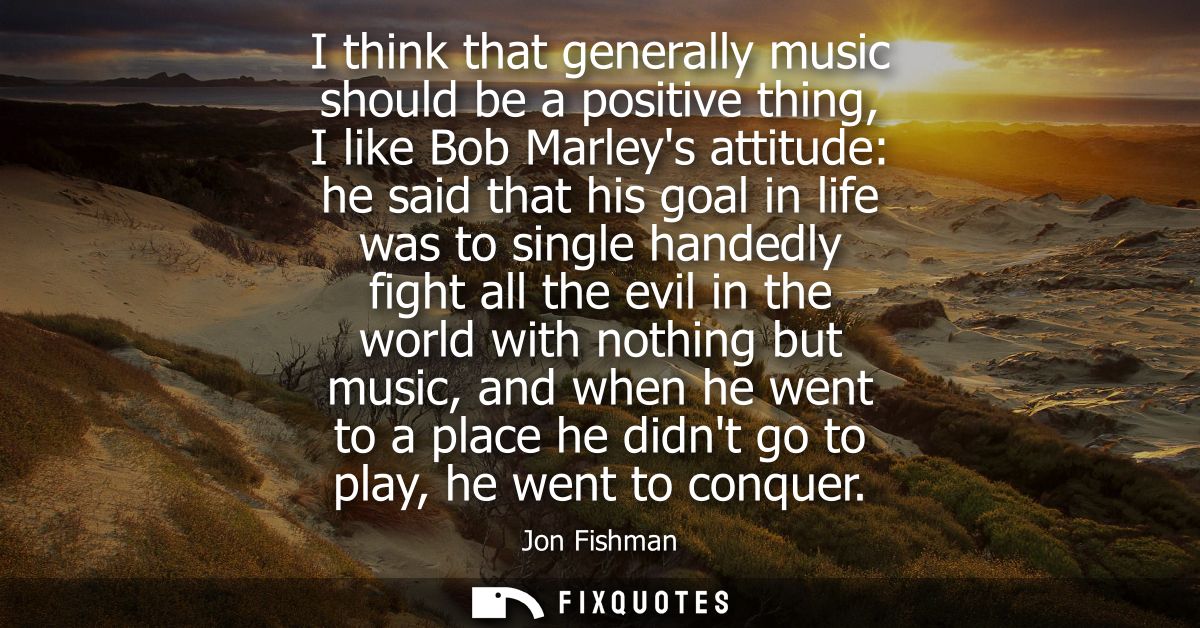 I think that generally music should be a positive thing, I like Bob Marleys attitude: he said that his goal in life was 