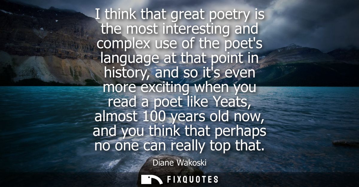 I think that great poetry is the most interesting and complex use of the poets language at that point in history, and so