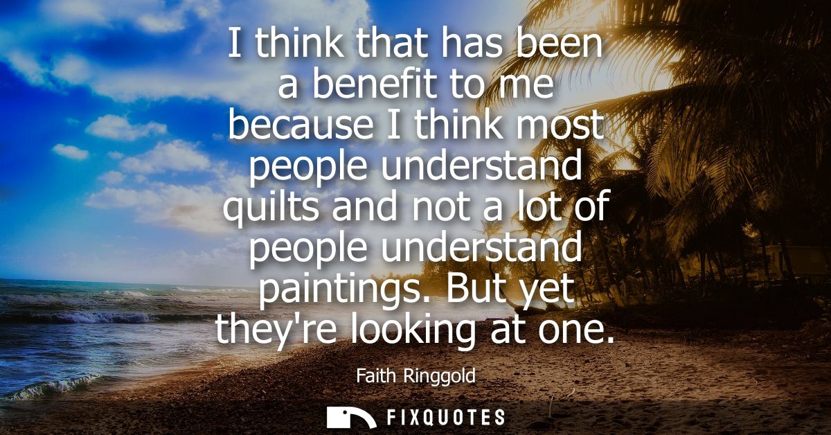 I think that has been a benefit to me because I think most people understand quilts and not a lot of people understand p