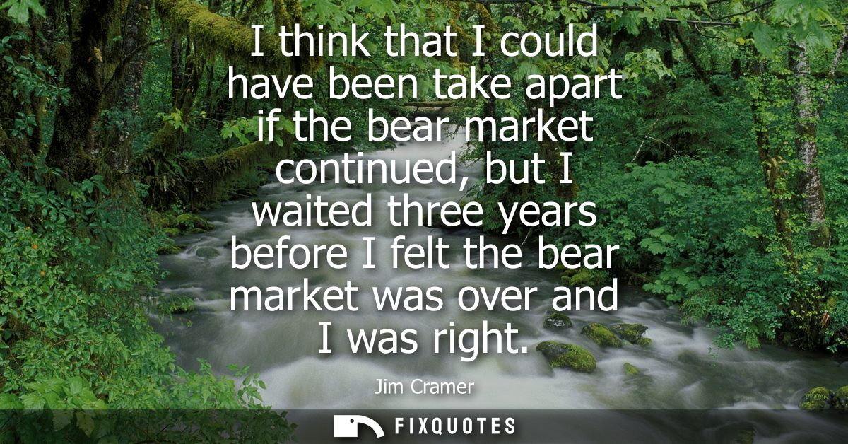 I think that I could have been take apart if the bear market continued, but I waited three years before I felt the bear 