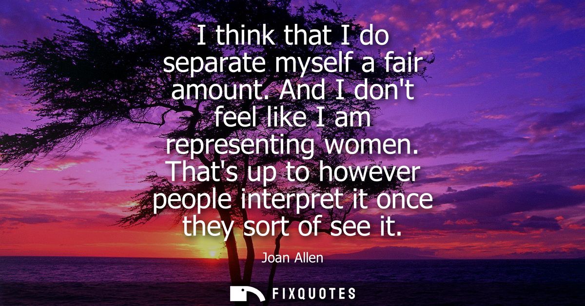 I think that I do separate myself a fair amount. And I dont feel like I am representing women. Thats up to however peopl