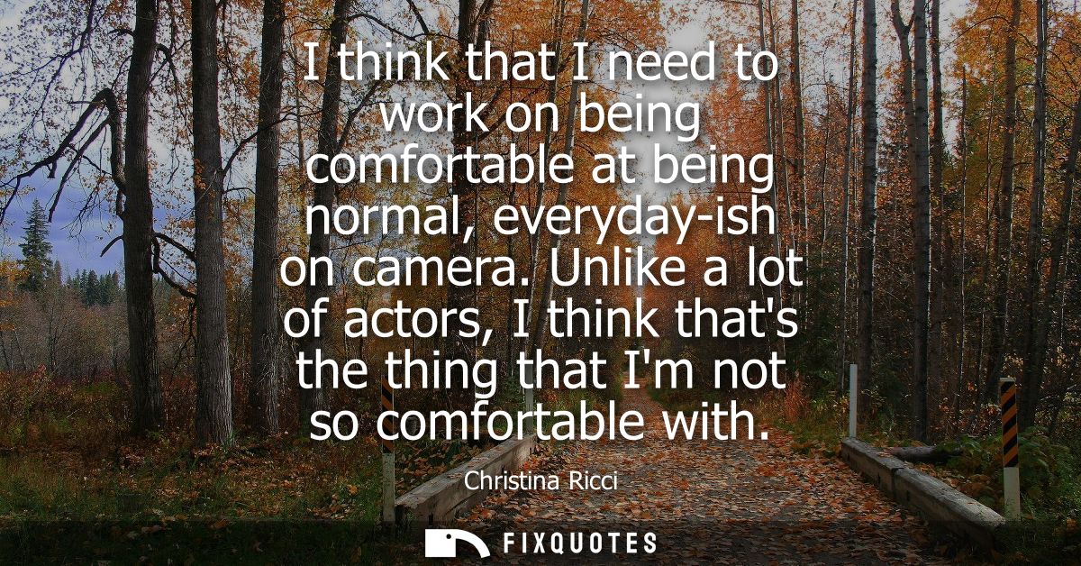 I think that I need to work on being comfortable at being normal, everyday-ish on camera. Unlike a lot of actors, I thin