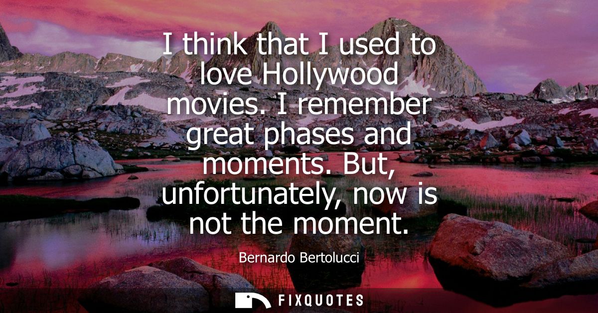 I think that I used to love Hollywood movies. I remember great phases and moments. But, unfortunately, now is not the mo