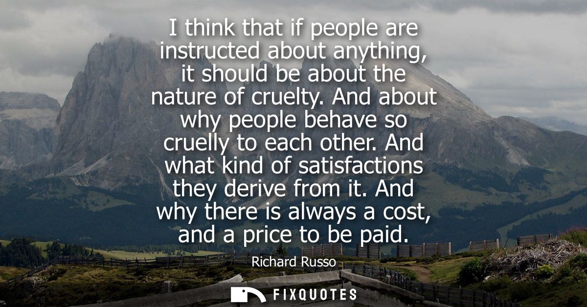 I think that if people are instructed about anything, it should be about the nature of cruelty. And about why people beh