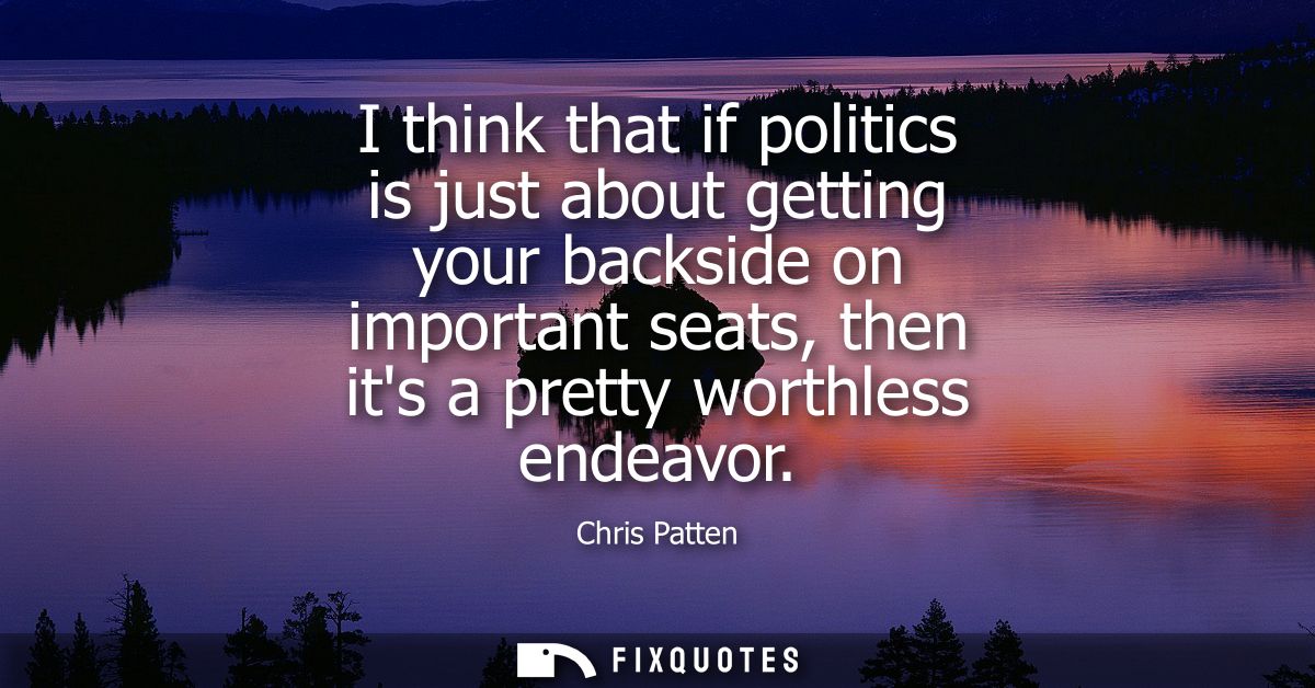I think that if politics is just about getting your backside on important seats, then its a pretty worthless endeavor