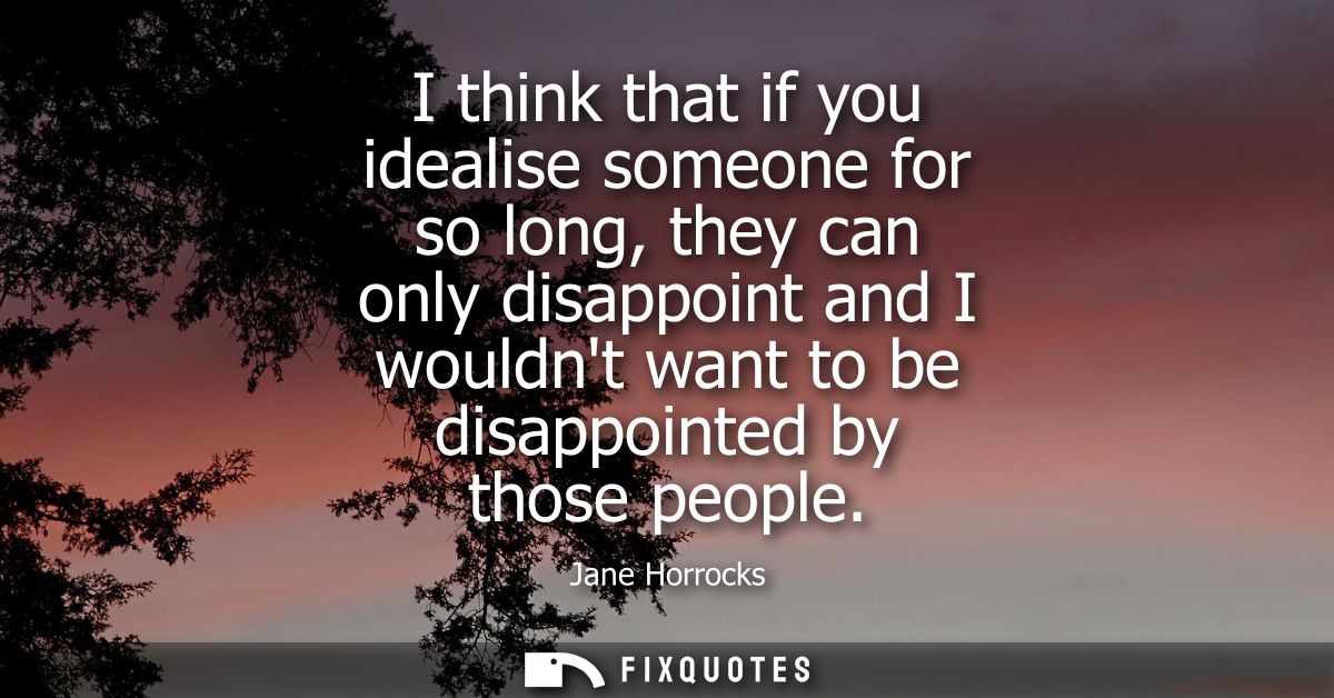 I think that if you idealise someone for so long, they can only disappoint and I wouldnt want to be disappointed by thos
