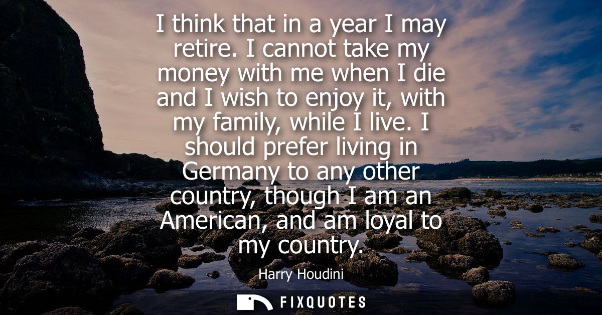 I think that in a year I may retire. I cannot take my money with me when I die and I wish to enjoy it, with my family, w