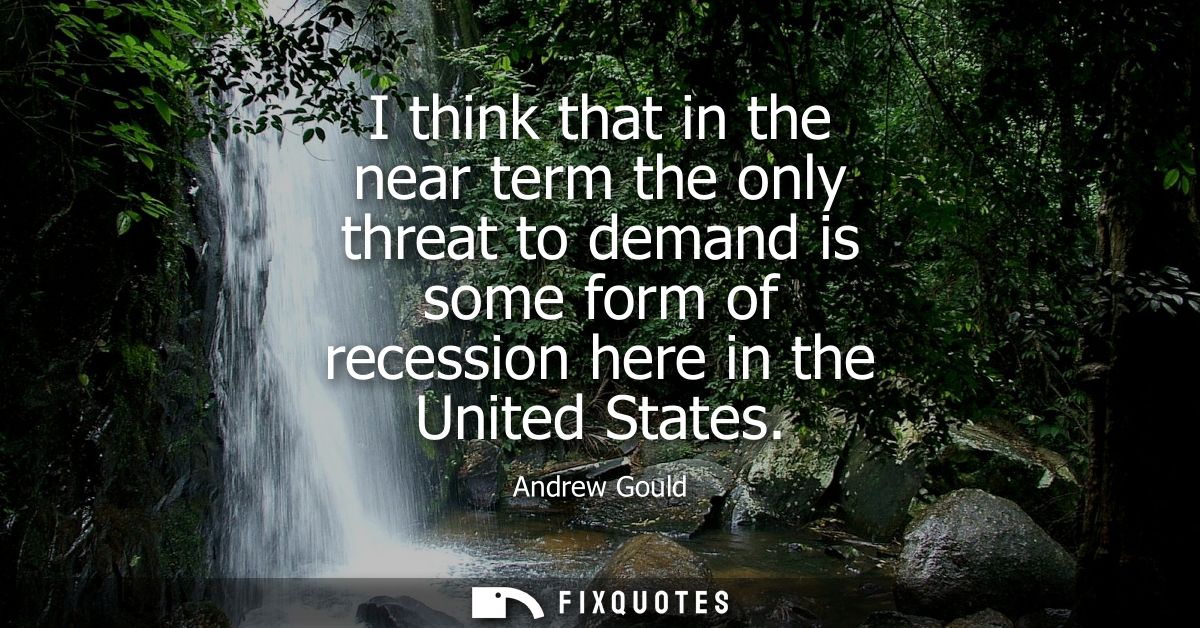 I think that in the near term the only threat to demand is some form of recession here in the United States