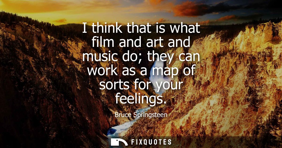 I think that is what film and art and music do they can work as a map of sorts for your feelings
