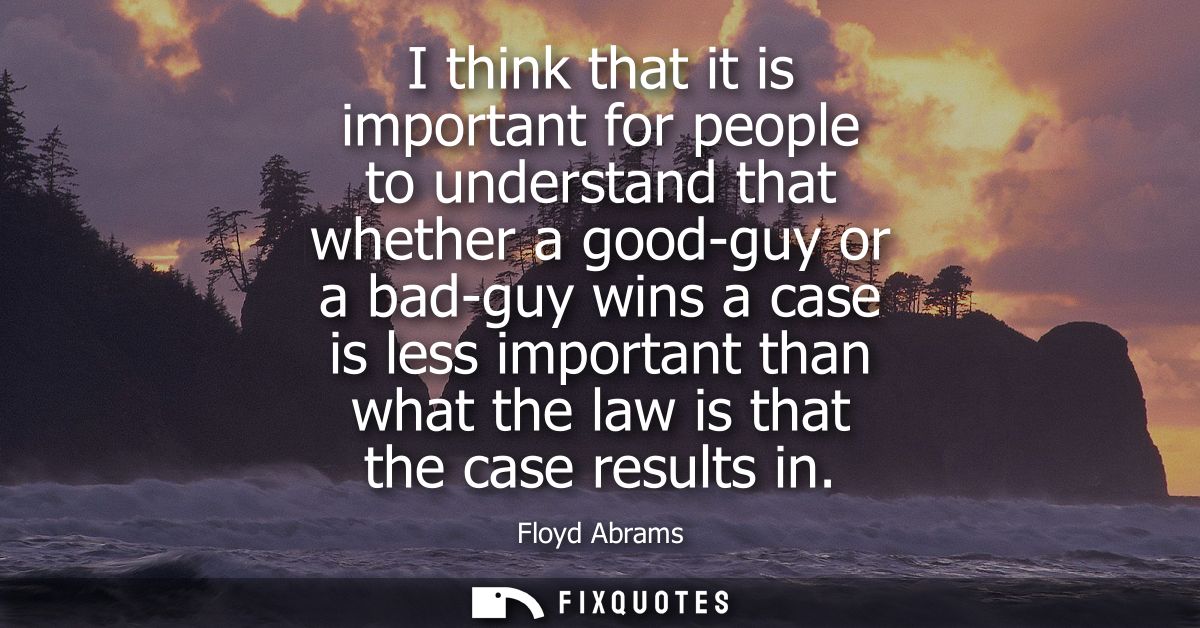 I think that it is important for people to understand that whether a good-guy or a bad-guy wins a case is less important