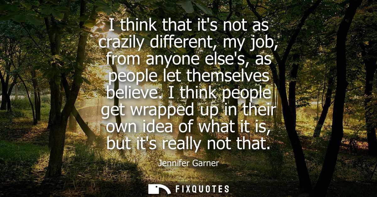 I think that its not as crazily different, my job, from anyone elses, as people let themselves believe.