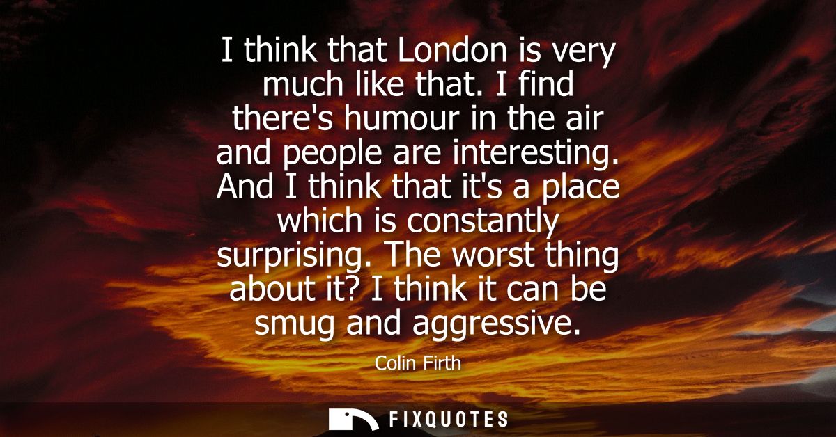 I think that London is very much like that. I find theres humour in the air and people are interesting.
