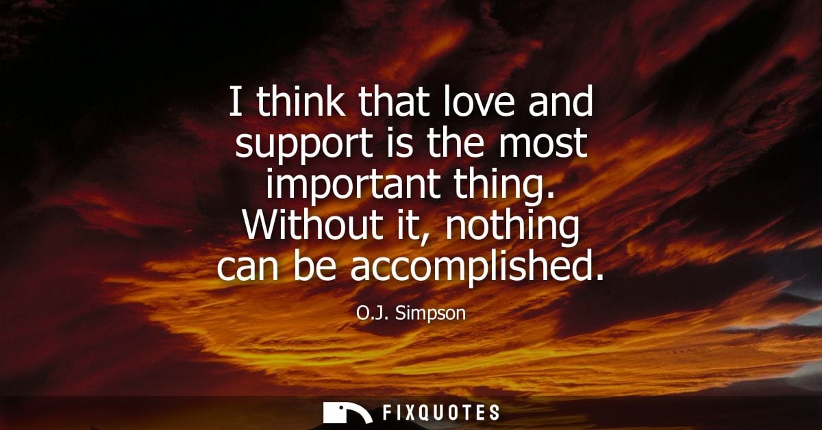 I think that love and support is the most important thing. Without it, nothing can be accomplished