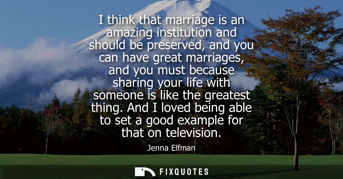 I think that marriage is an amazing institution and should be preserved, and you can have great marriages, and you must 