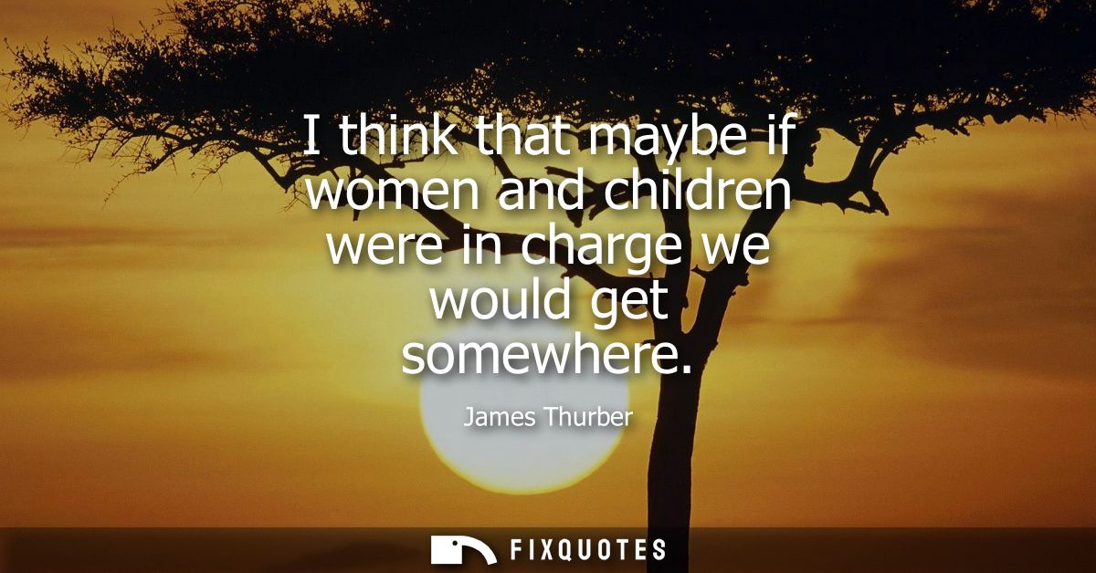 I think that maybe if women and children were in charge we would get somewhere