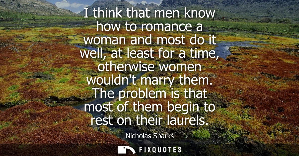 I think that men know how to romance a woman and most do it well, at least for a time, otherwise women wouldnt marry the