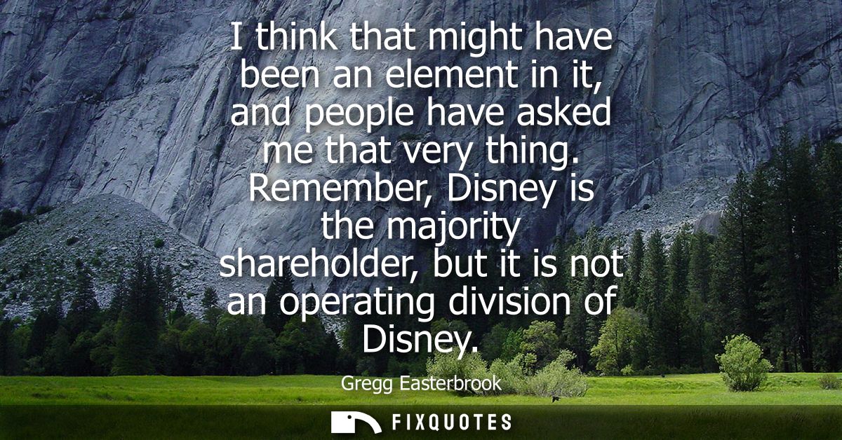 I think that might have been an element in it, and people have asked me that very thing. Remember, Disney is the majorit