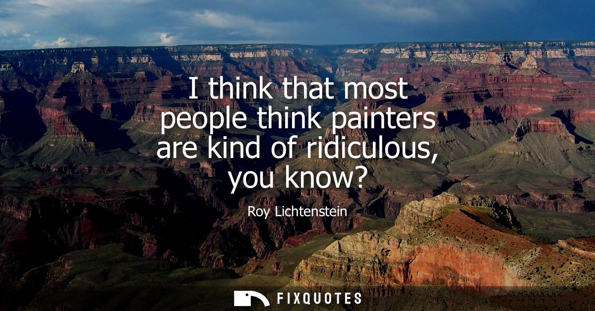 I think that most people think painters are kind of ridiculous, you know?