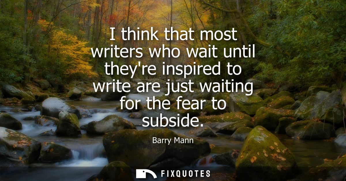 I think that most writers who wait until theyre inspired to write are just waiting for the fear to subside