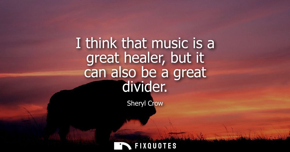I think that music is a great healer, but it can also be a great divider
