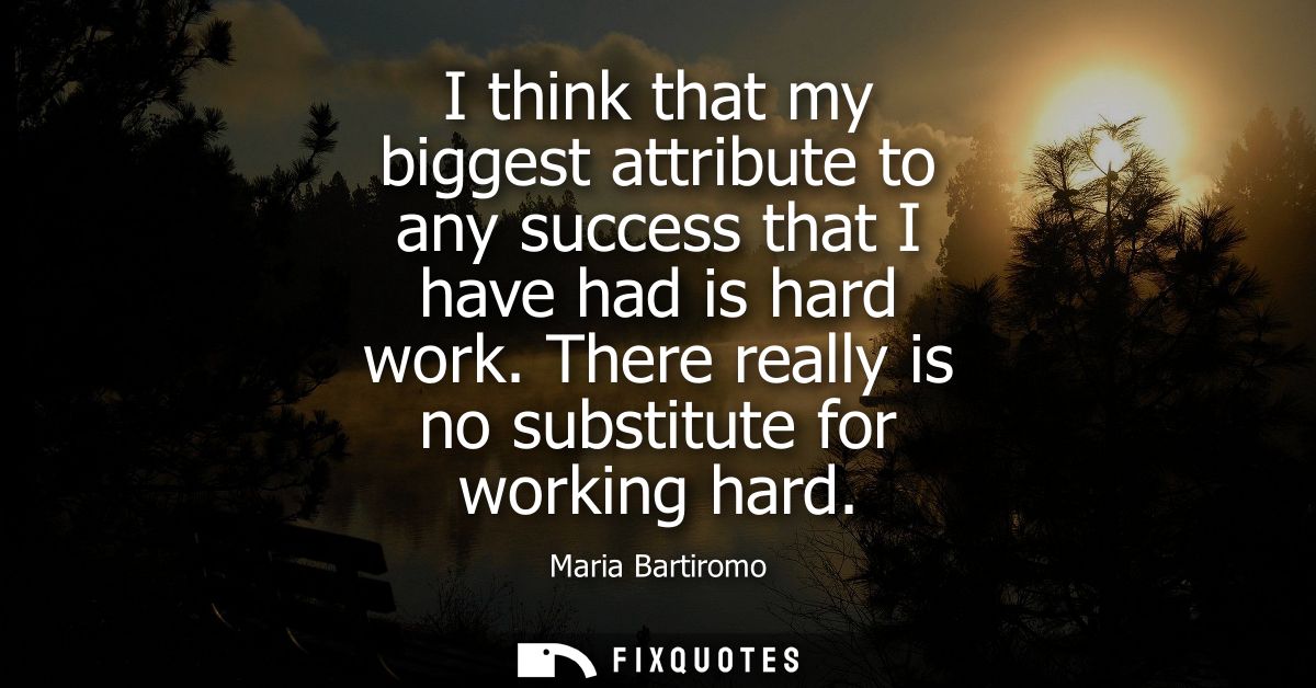I think that my biggest attribute to any success that I have had is hard work. There really is no substitute for working