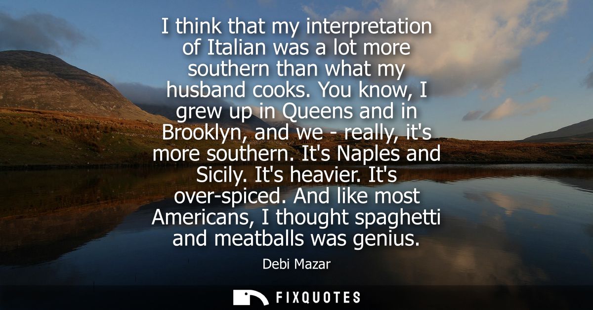 I think that my interpretation of Italian was a lot more southern than what my husband cooks. You know, I grew up in Que