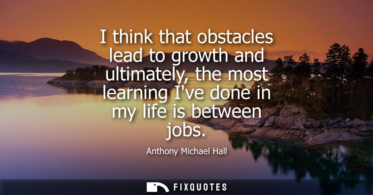 I think that obstacles lead to growth and ultimately, the most learning Ive done in my life is between jobs