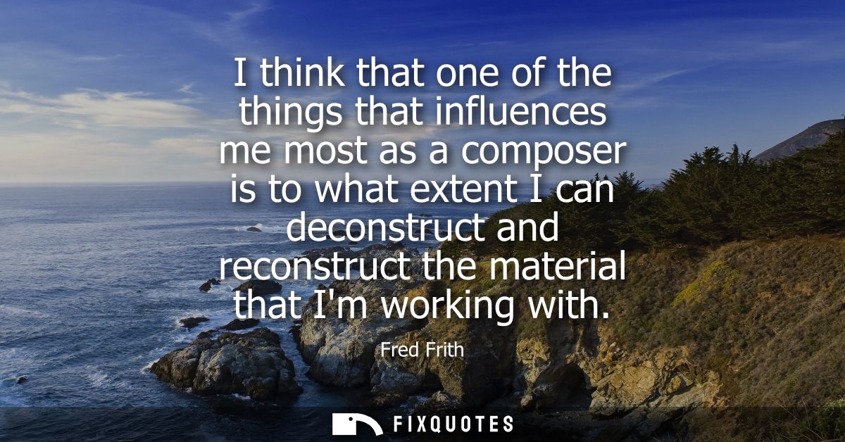 I think that one of the things that influences me most as a composer is to what extent I can deconstruct and reconstruct