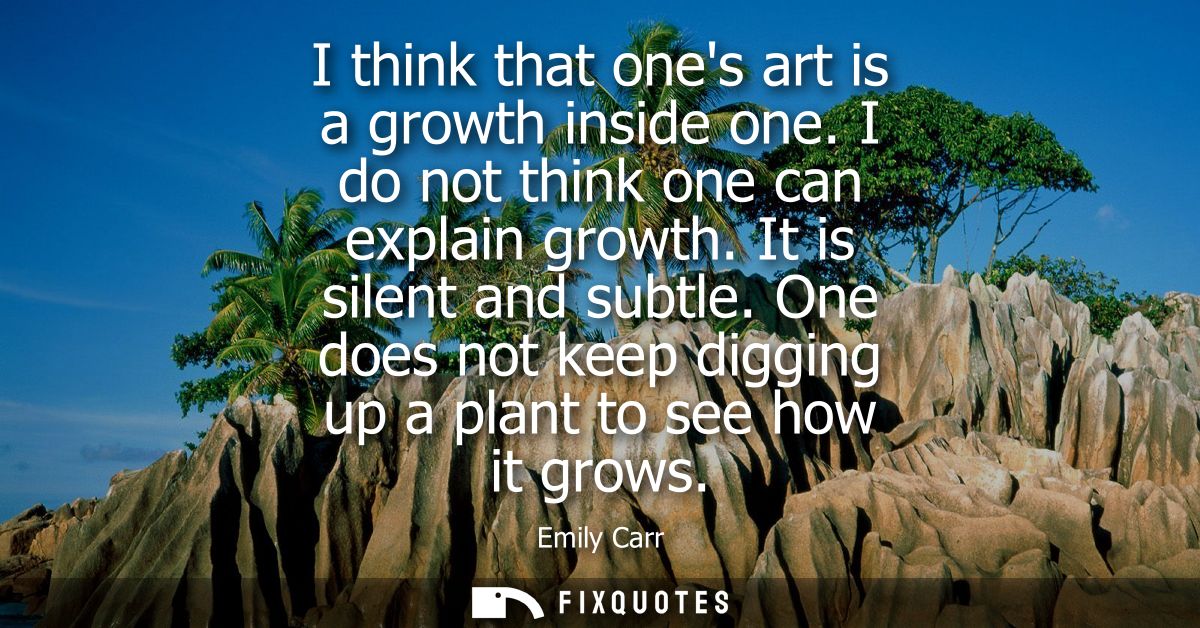 I think that ones art is a growth inside one. I do not think one can explain growth. It is silent and subtle.