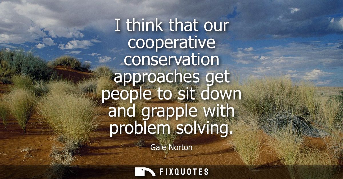 I think that our cooperative conservation approaches get people to sit down and grapple with problem solving