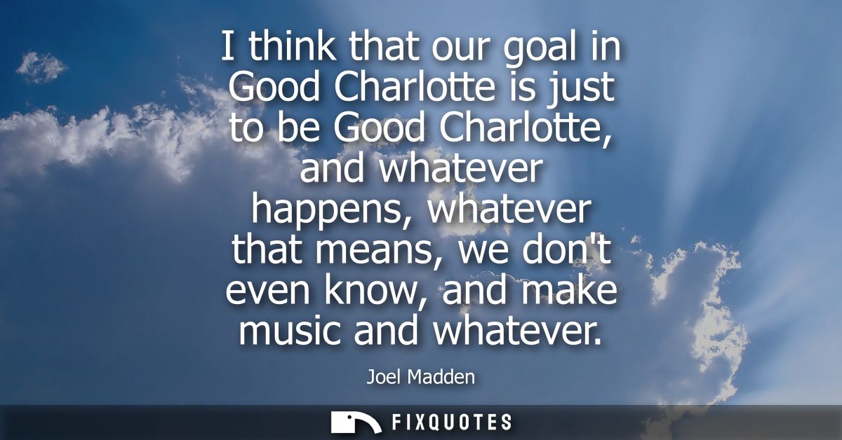 I think that our goal in Good Charlotte is just to be Good Charlotte, and whatever happens, whatever that means, we dont