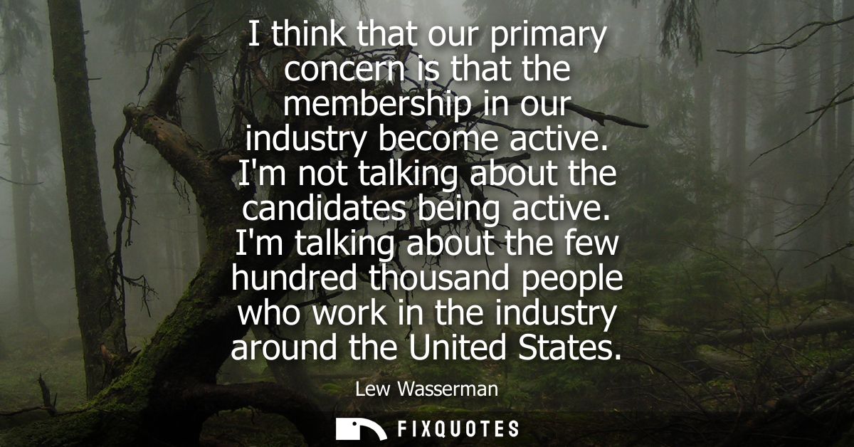 I think that our primary concern is that the membership in our industry become active. Im not talking about the candidat