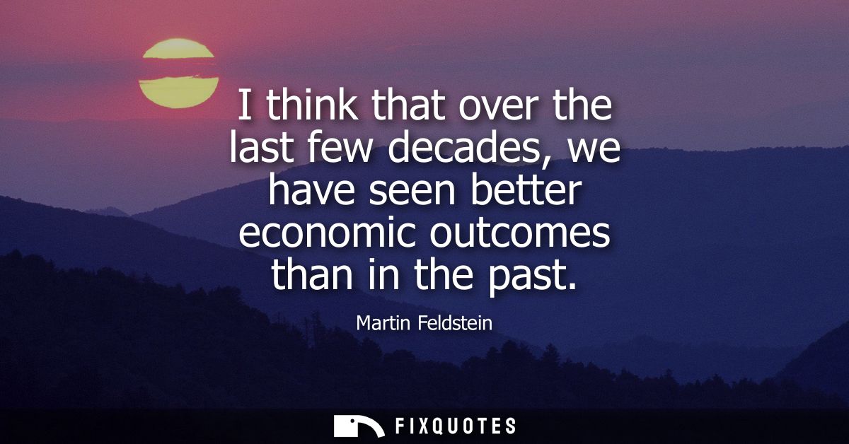 I think that over the last few decades, we have seen better economic outcomes than in the past