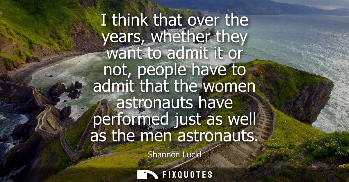 I think that over the years, whether they want to admit it or not, people have to admit that the women astronauts have p