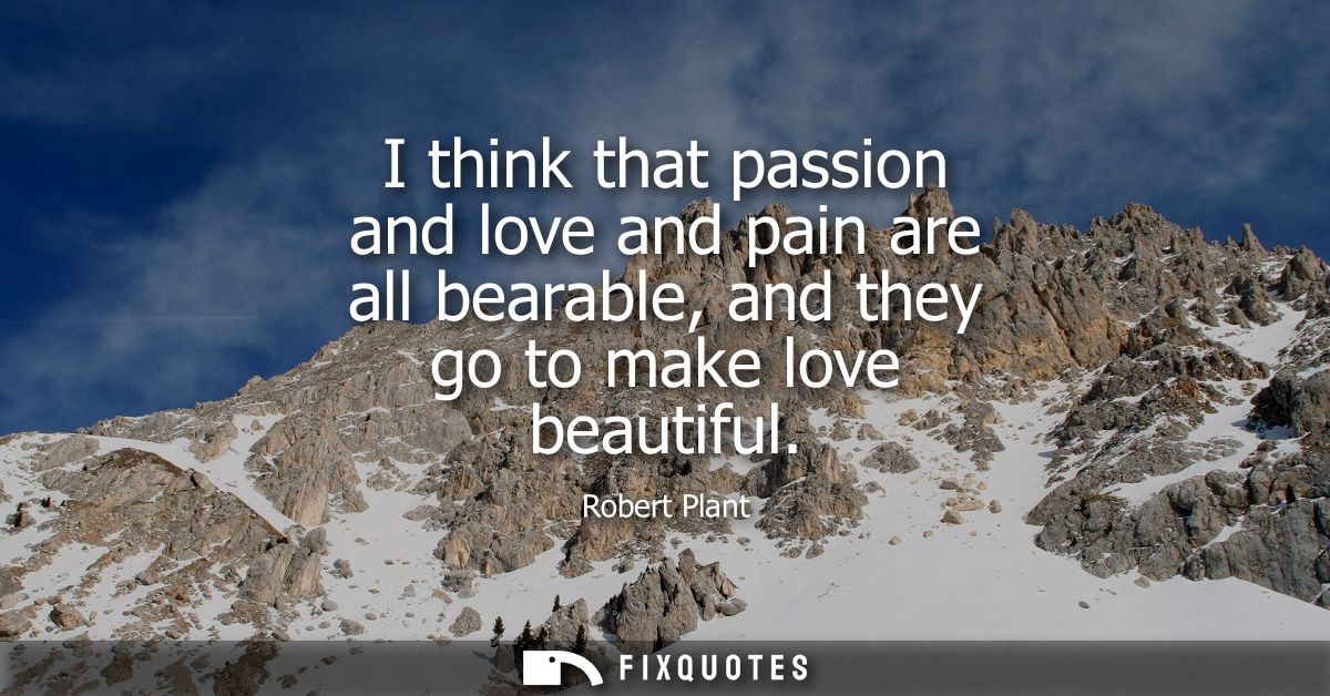 I think that passion and love and pain are all bearable, and they go to make love beautiful