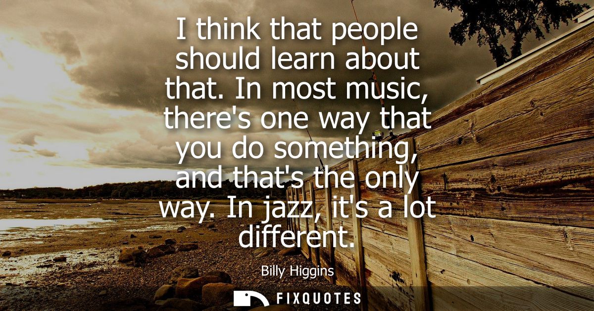 I think that people should learn about that. In most music, theres one way that you do something, and thats the only way