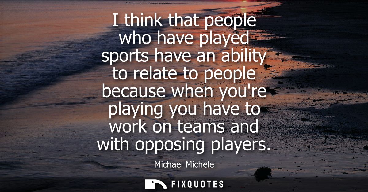 I think that people who have played sports have an ability to relate to people because when youre playing you have to wo
