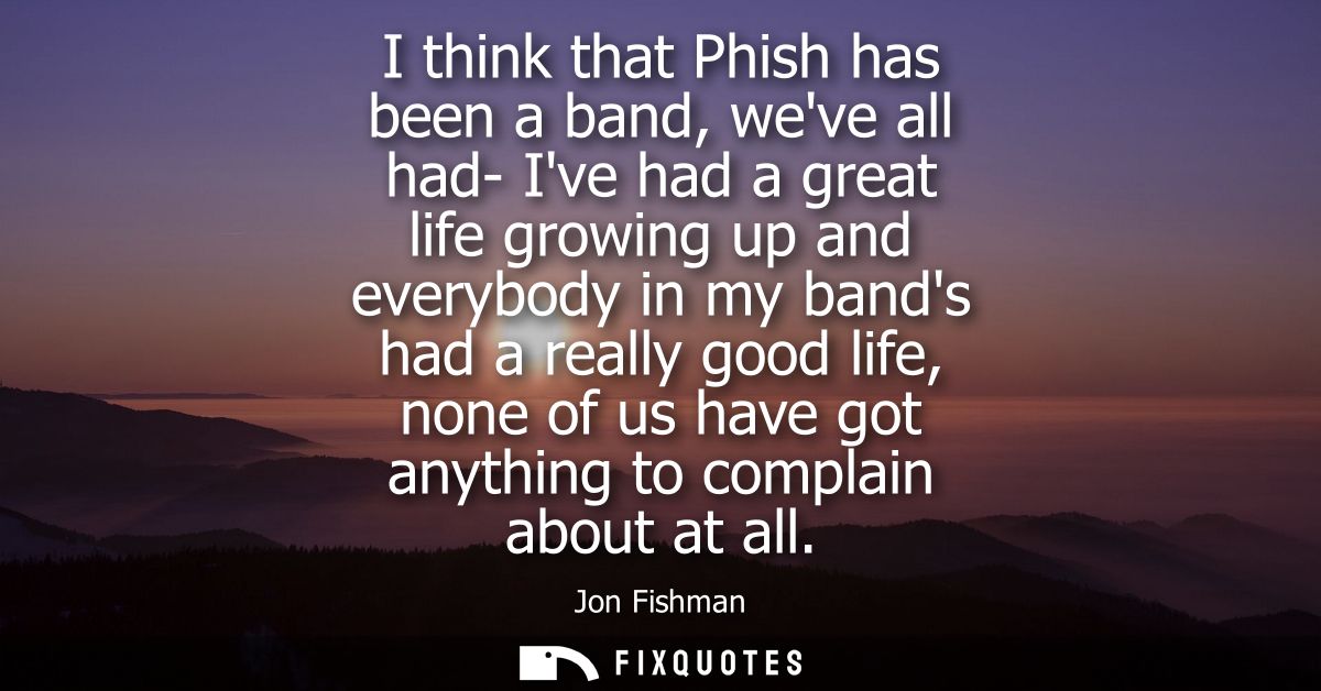I think that Phish has been a band, weve all had- Ive had a great life growing up and everybody in my bands had a really