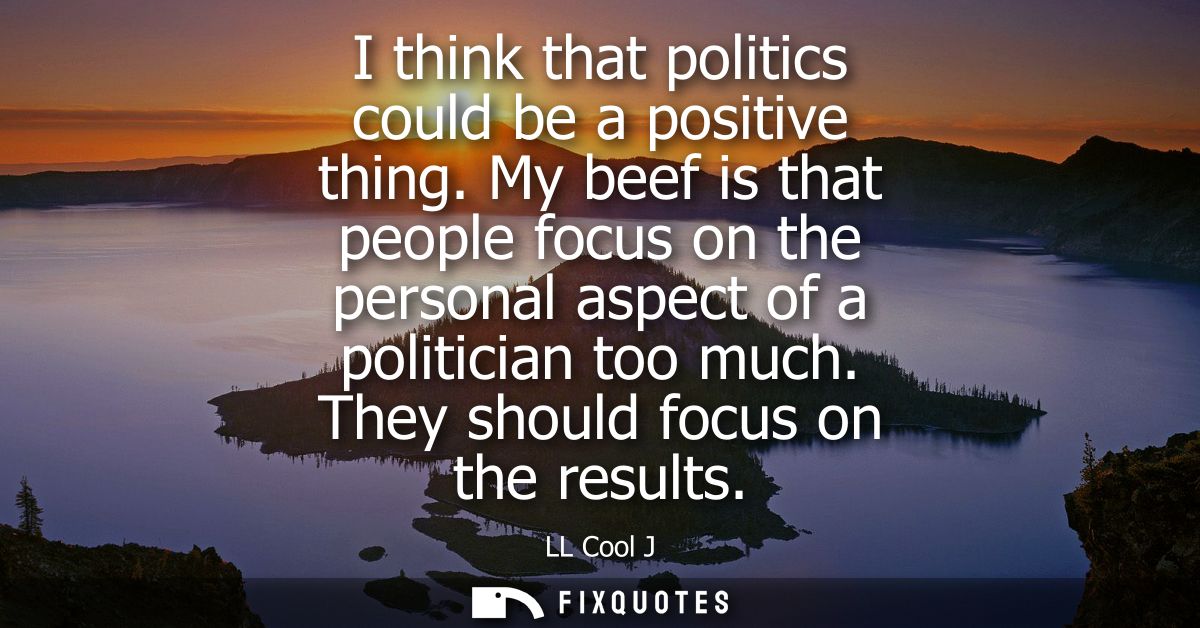 I think that politics could be a positive thing. My beef is that people focus on the personal aspect of a politician too