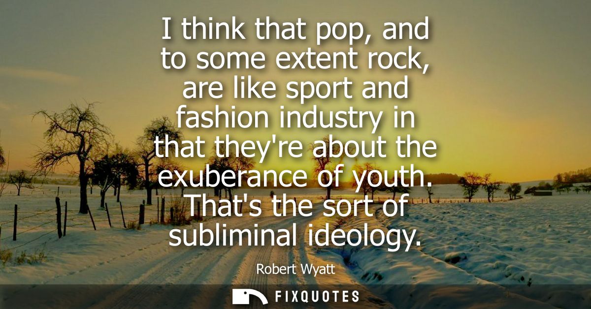 I think that pop, and to some extent rock, are like sport and fashion industry in that theyre about the exuberance of yo