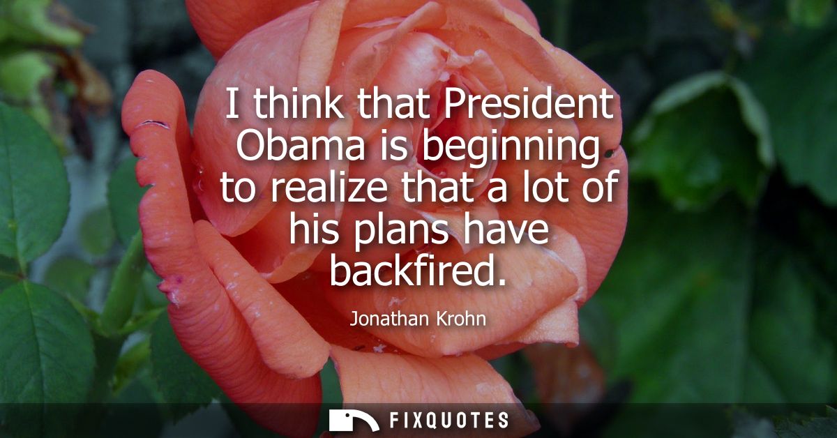 I think that President Obama is beginning to realize that a lot of his plans have backfired