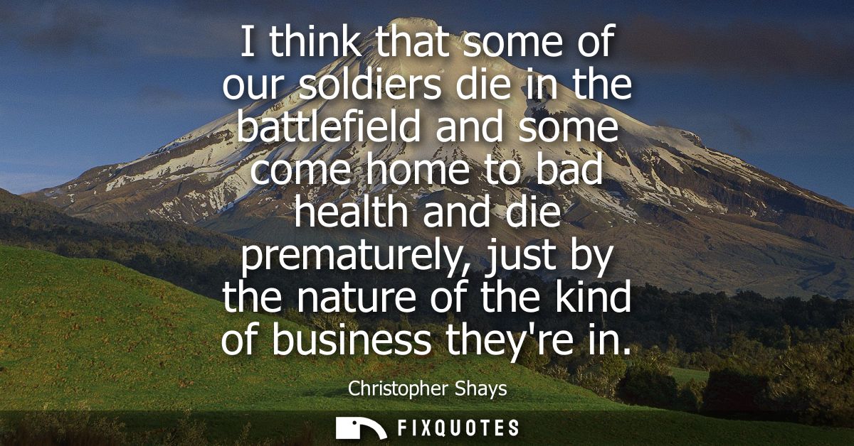 I think that some of our soldiers die in the battlefield and some come home to bad health and die prematurely, just by t